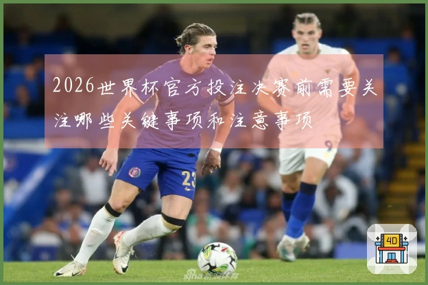 2026世界杯官方投注决赛前需要关注哪些关键事项和注意事项