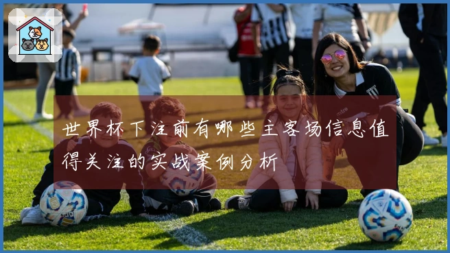 世界杯下注前有哪些主客场信息值得关注的实战案例分析
