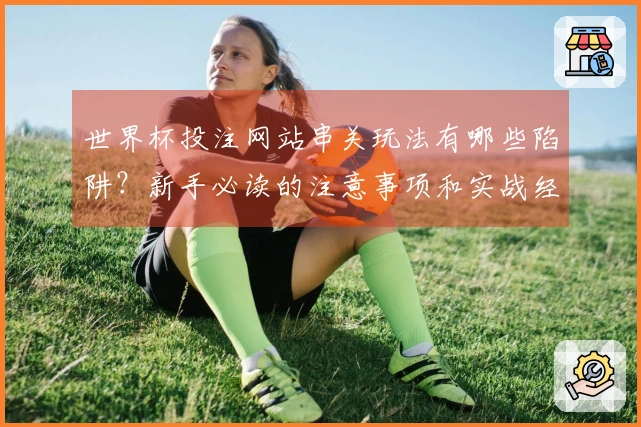 世界杯投注网站串关玩法有哪些陷阱？新手必读的注意事项和实战经验
