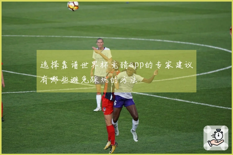 选择靠谱世界杯竞猜app的专家建议有哪些避免踩坑的方法