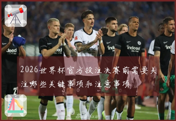 2026世界杯官方投注决赛前需要关注哪些关键事项和注意事项