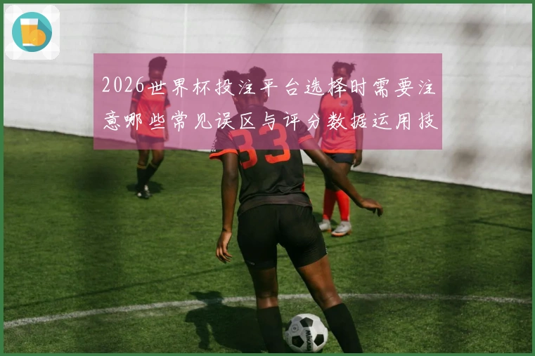 2026世界杯投注平台选择时需要注意哪些常见误区与评分数据运用技巧