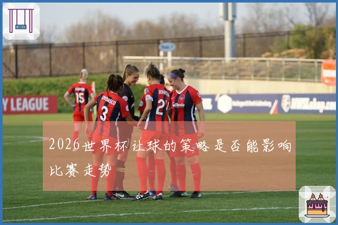 2026世界杯让球的策略是否能影响比赛走势